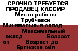 СРОЧНО ТРЕБУЕТСЯ ПРОДАВЕЦ-КАССИР › Место работы ­ Трубчевск › Минимальный оклад ­ 17 000 › Максимальный оклад ­ 20 000 › Возраст от ­ 18 › Возраст до ­ 45 - Брянская обл., Трубчевский р-н, Трубчевск г. Работа » Вакансии   